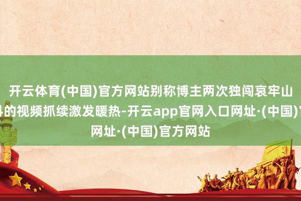 开云体育(中国)官方网站别称博主两次独闯哀牢山收罗材料的视频抓续激发暖热-开云app官网入口网址·(中国)官方网站