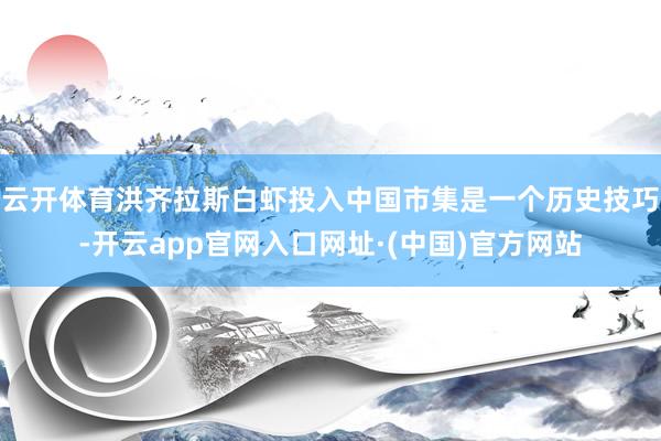 云开体育洪齐拉斯白虾投入中国市集是一个历史技巧-开云app官网入口网址·(中国)官方网站