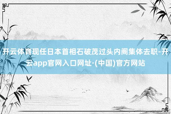 开云体育现任日本首相石破茂过头内阁集体去职-开云app官网入口网址·(中国)官方网站