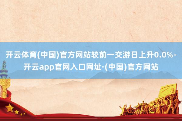 开云体育(中国)官方网站较前一交游日上升0.0%-开云app官网入口网址·(中国)官方网站