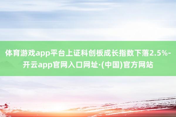 体育游戏app平台上证科创板成长指数下落2.5%-开云app官网入口网址·(中国)官方网站