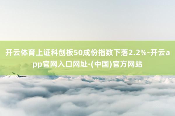 开云体育上证科创板50成份指数下落2.2%-开云app官网入口网址·(中国)官方网站