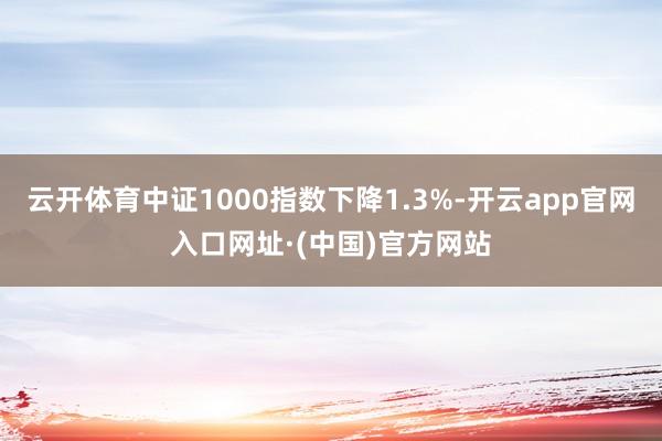 云开体育中证1000指数下降1.3%-开云app官网入口网址·(中国)官方网站