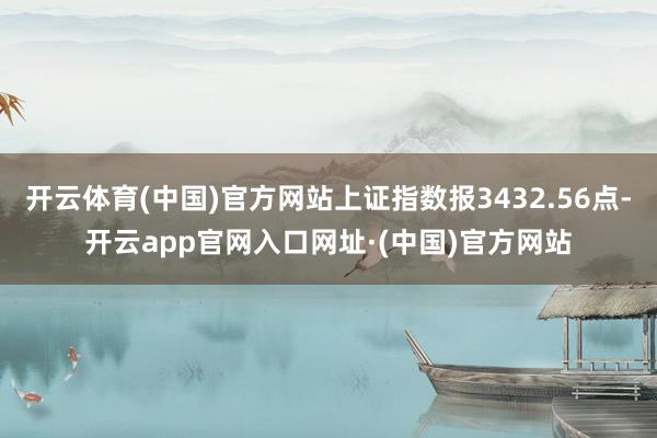 开云体育(中国)官方网站上证指数报3432.56点-开云app官网入口网址·(中国)官方网站