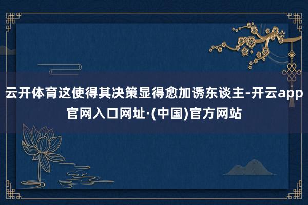 云开体育这使得其决策显得愈加诱东谈主-开云app官网入口网址·(中国)官方网站