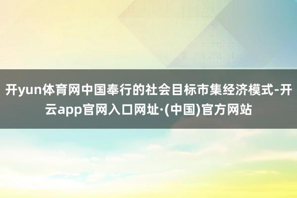 开yun体育网中国奉行的社会目标市集经济模式-开云app官网入口网址·(中国)官方网站