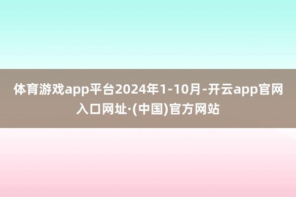 体育游戏app平台2024年1-10月-开云app官网入口网址·(中国)官方网站