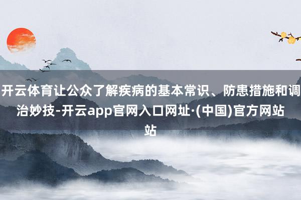 开云体育让公众了解疾病的基本常识、防患措施和调治妙技-开云app官网入口网址·(中国)官方网站