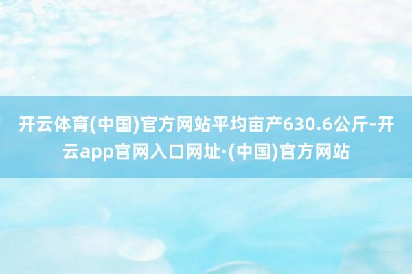 开云体育(中国)官方网站平均亩产630.6公斤-开云app官网入口网址·(中国)官方网站