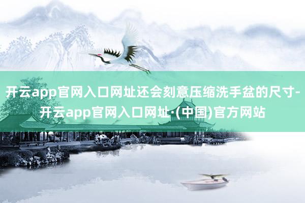 开云app官网入口网址还会刻意压缩洗手盆的尺寸-开云app官网入口网址·(中国)官方网站