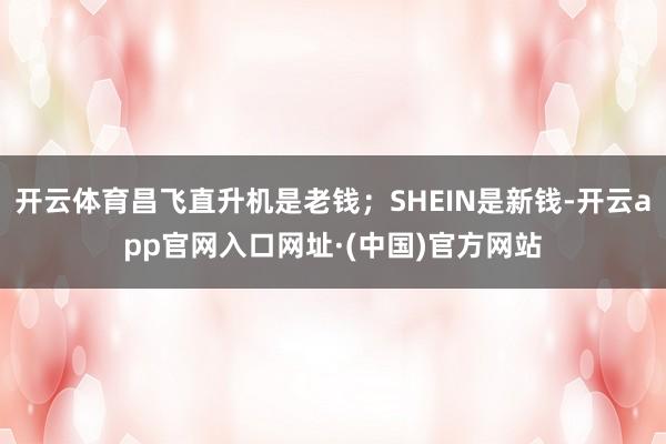 开云体育昌飞直升机是老钱；SHEIN是新钱-开云app官网入口网址·(中国)官方网站