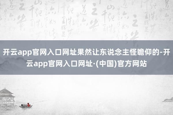 开云app官网入口网址果然让东说念主怪瞻仰的-开云app官网入口网址·(中国)官方网站