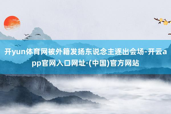 开yun体育网被外籍发扬东说念主逐出会场-开云app官网入口网址·(中国)官方网站