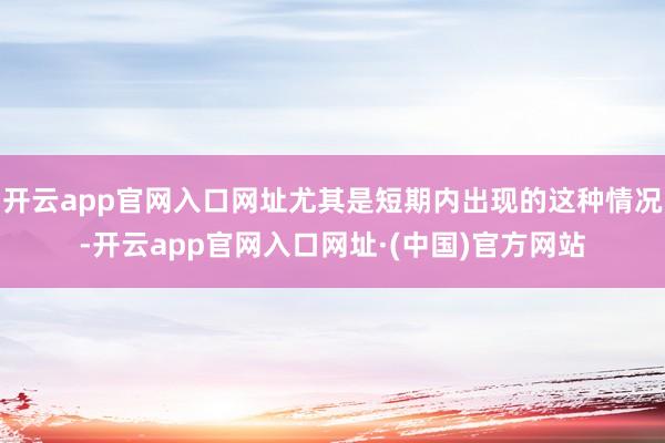 开云app官网入口网址尤其是短期内出现的这种情况-开云app官网入口网址·(中国)官方网站