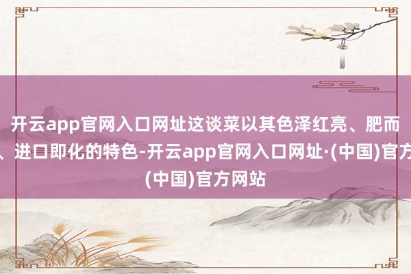 开云app官网入口网址这谈菜以其色泽红亮、肥而不腻、进口即化的特色-开云app官网入口网址·(中国)官方网站