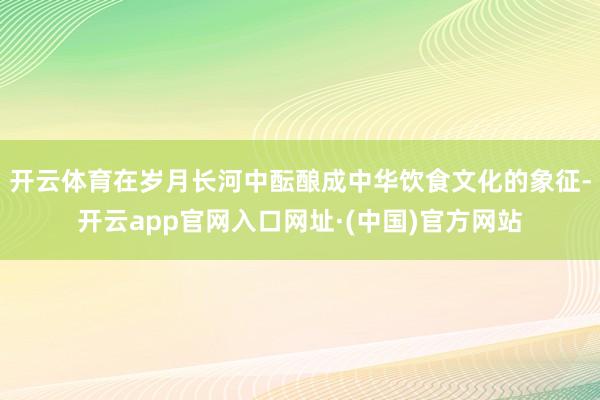 开云体育在岁月长河中酝酿成中华饮食文化的象征-开云app官网入口网址·(中国)官方网站