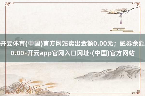 开云体育(中国)官方网站卖出金额0.00元；融券余额0.00-开云app官网入口网址·(中国)官方网站