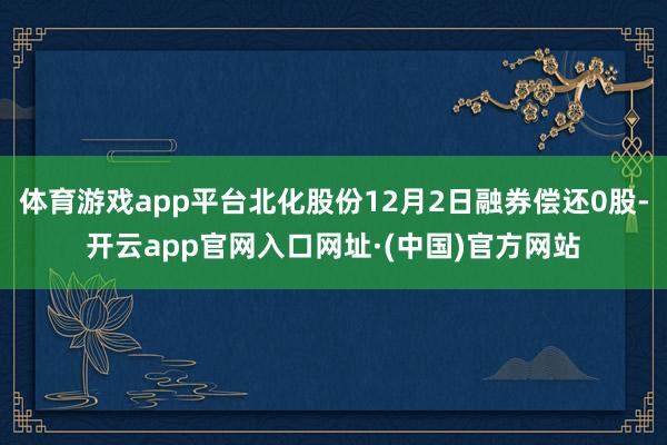 体育游戏app平台北化股份12月2日融券偿还0股-开云app官网入口网址·(中国)官方网站