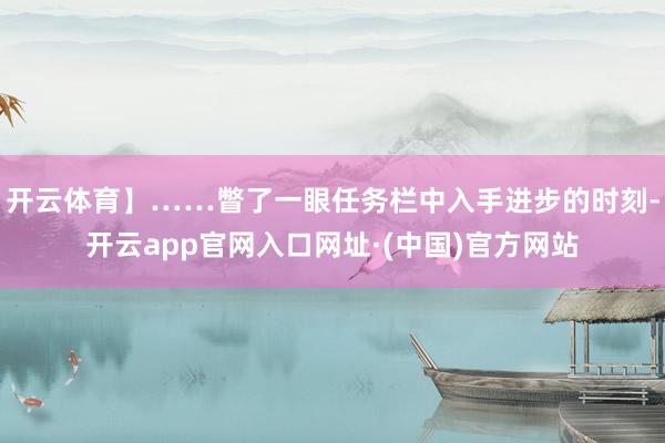 开云体育】……瞥了一眼任务栏中入手进步的时刻-开云app官网入口网址·(中国)官方网站