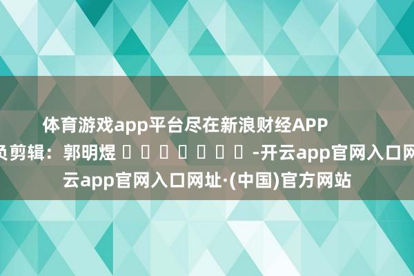 体育游戏app平台尽在新浪财经APP            						背负剪辑：郭明煜 							-开云app官网入口网址·(中国)官方网站