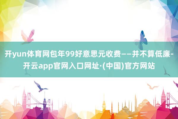 开yun体育网包年99好意思元收费——并不算低廉-开云app官网入口网址·(中国)官方网站