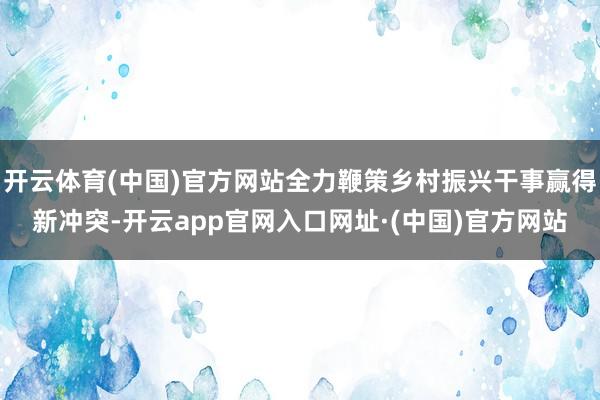 开云体育(中国)官方网站全力鞭策乡村振兴干事赢得新冲突-开云app官网入口网址·(中国)官方网站