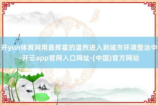 开yun体育网用最挥霍的温煦进入到城市环境整治中-开云app官网入口网址·(中国)官方网站