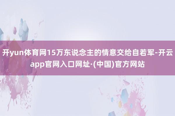 开yun体育网15万东说念主的情意交给自若军-开云app官网入口网址·(中国)官方网站