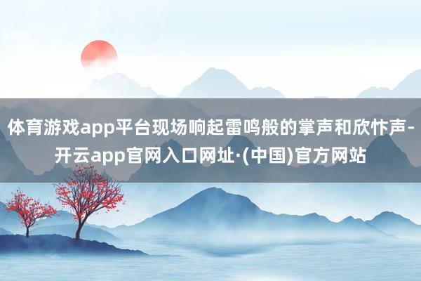 体育游戏app平台现场响起雷鸣般的掌声和欣忭声-开云app官网入口网址·(中国)官方网站