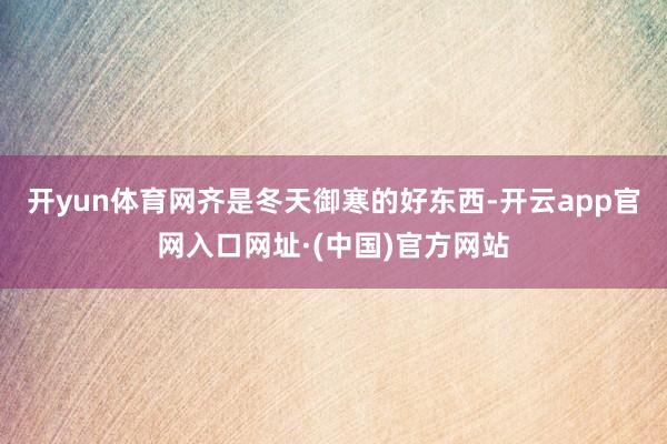 开yun体育网齐是冬天御寒的好东西-开云app官网入口网址·(中国)官方网站