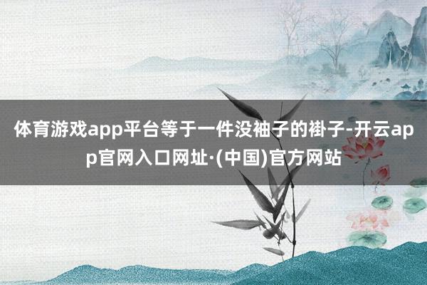 体育游戏app平台等于一件没袖子的褂子-开云app官网入口网址·(中国)官方网站