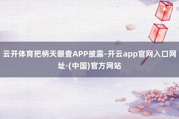 云开体育把柄天眼查APP披露-开云app官网入口网址·(中国)官方网站