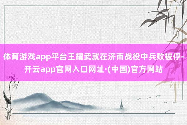 体育游戏app平台王耀武就在济南战役中兵败被俘-开云app官网入口网址·(中国)官方网站