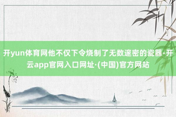 开yun体育网他不仅下令烧制了无数邃密的瓷器-开云app官网入口网址·(中国)官方网站