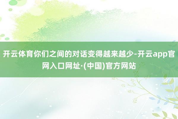 开云体育你们之间的对话变得越来越少-开云app官网入口网址·(中国)官方网站