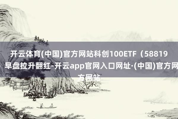 开云体育(中国)官方网站科创100ETF（588190）早盘拉升翻红-开云app官网入口网址·(中国)官方网站