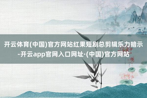 开云体育(中国)官方网站　　红果短剧总剪辑乐力暗示-开云app官网入口网址·(中国)官方网站