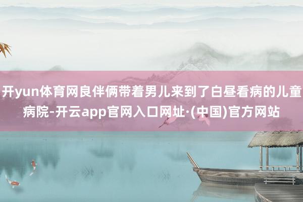 开yun体育网良伴俩带着男儿来到了白昼看病的儿童病院-开云app官网入口网址·(中国)官方网站