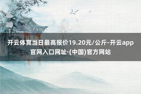 开云体育当日最高报价19.20元/公斤-开云app官网入口网址·(中国)官方网站