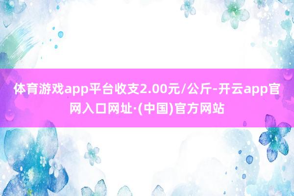 体育游戏app平台收支2.00元/公斤-开云app官网入口网址·(中国)官方网站