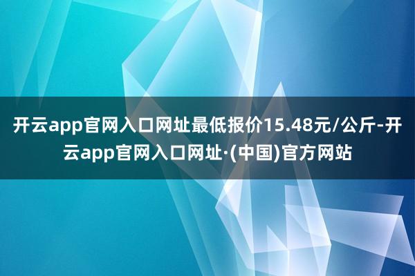 开云app官网入口网址最低报价15.48元/公斤-开云app官网入口网址·(中国)官方网站