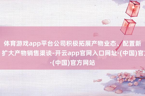 体育游戏app平台公司积极拓展产物业态、配置新客户、扩大产物销售渠谈-开云app官网入口网址·(中国)官方网站